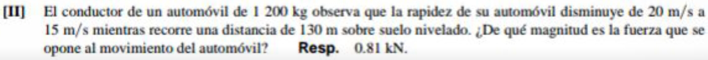 [II] El conductor de un automóvil de 1 200 kg observa que la rapidez de su automóvil disminuye de 20 m/s a
15 m/s mientras recorre una distancia de 130 m sobre suelo nivelado. ¿De qué magnitud es la fuerza que se 
opone al movimiento del automóvil? Resp. 0.81 kN.