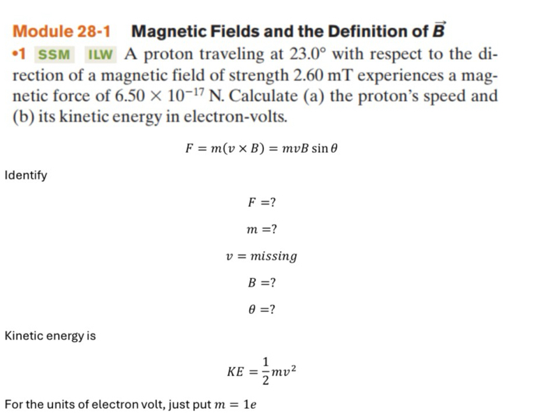 Module 28-1 Magnetic Fields and the Definition of vector B
•1 SSM ILW A proton traveling at 23.0° with respect to the di- 
rection of a magnetic field of strength 2.60 mT experiences a mag- 
netic force of 6.50* 10^(-17)N. Calculate (a) the proton’s speed and 
(b) its kinetic energy in electron-volts.
F=m(v* B)=mvBsin θ
Identify
F=
m= ?
v= missing
B=
θ = ? 
Kinetic energy is
KE= 1/2 mv^2
For the units of electron volt, just put m=1 e