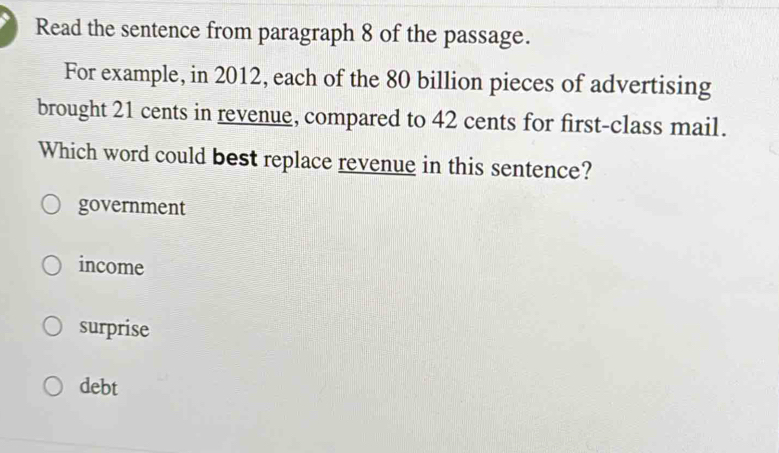 Read the sentence from paragraph 8 of the passage.
For example, in 2012, each of the 80 billion pieces of advertising
brought 21 cents in revenue, compared to 42 cents for first-class mail.
Which word could best replace revenue in this sentence?
government
income
surprise
debt