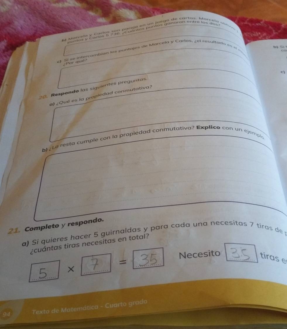 arc ela y Carlos s o n p areja en un j u ego de cartas. Marc e la o t o 
untos y Caríos 5 236. ¿Cuántos puntos ganaron entre los dos? 
b) Si 
c) Si se intercambian los puntajes de Marcela y Carlos, ¿el resultado es el 
co 
¿Por qué? 
c) 
20. Respondo las siguientes preguntas. 
a) ¿Qué es la propiedad conmutativa? 
b) (La resta cumple con la propiedad conmutativa? Explico con un ejemplo 
21. Completo y respondo. 
a) Si quieres hacer 5 guirnaldas y para cada una necesitas 7 tiras dep 
¿cuántas tiras necesitas en total? 
5..../ × ? = = □ 34 Necesito_ 
tiras e 
_ 
94 Texto de Matemática - Cuarto grado