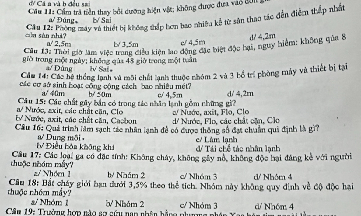 d/ Cả a và b đều sai
Câu 11: Cấm trả tiền thay bồi dưỡng hiện vật; không được đưa vào don a
Câu 12: Phòng máy và thiết bị không thấp hơn bao nhiêu kể từ sàn thao tác đến điểm thấp nhất
a/ Đúng b/ Sai
của sàn nhà? d/ 4,2m
a/ 2,5m b/ 3,5m c/ 4,5m
Câu 13: Thời giờ làm việc trong điều kiện lao động đặc biệt độc hại, nguy hiểm: không qúa 8
giờ trong một ngày; không qúa 48 giờ trong một tuần
a/ Đúng b/ Sai.
Câu 14: Các hệ thống lạnh và môi chất lạnh thuộc nhóm 2 và 3 bố trí phòng máy và thiết bị tại
các cơ sở sinh hoạt công cộng cách bao nhiêu mét?
a/ 40m b/ 50m c/ 4,5m d/ 4,2m
Câu 15: Các chất gây bần có trong tác nhân lạnh gồm những gì?
a/ Nước, axit, các chất cặn, Clo c/ Nước, axit, Flo, Clo
b/ Nước, axit, các chất cặn, Cacbon d/ Nước, Flo, các chất cặn, Clo
Câu 16: Quá trình làm sạch tác nhân lạnh đề có được thông số đạt chuần qui định là gì?
a/ Dung môi c/ Làm lạnh
b/ Điều hòa không khí d/ Tái chế tác nhân lạnh
Câu 17: Các loại ga có đặc tính: Không cháy, không gây nổ, không độc hại đáng kể với người
thuộc nhóm mấy?
a/ Nhóm 1 b/ Nhóm 2 c/ Nhóm 3 d/ Nhóm 4
Câu 18: Bắt cháy giới hạn dưới 3,5% theo thể tích. Nhóm này không quy định về độ độc hại
thuộc nhóm mấy?
a/ Nhóm 1 b/ Nhóm 2 c/ Nhóm 3 d/ Nhóm 4
Câu 19: Trường hợp nào sơ cứu nan nhân bằng phượng phán