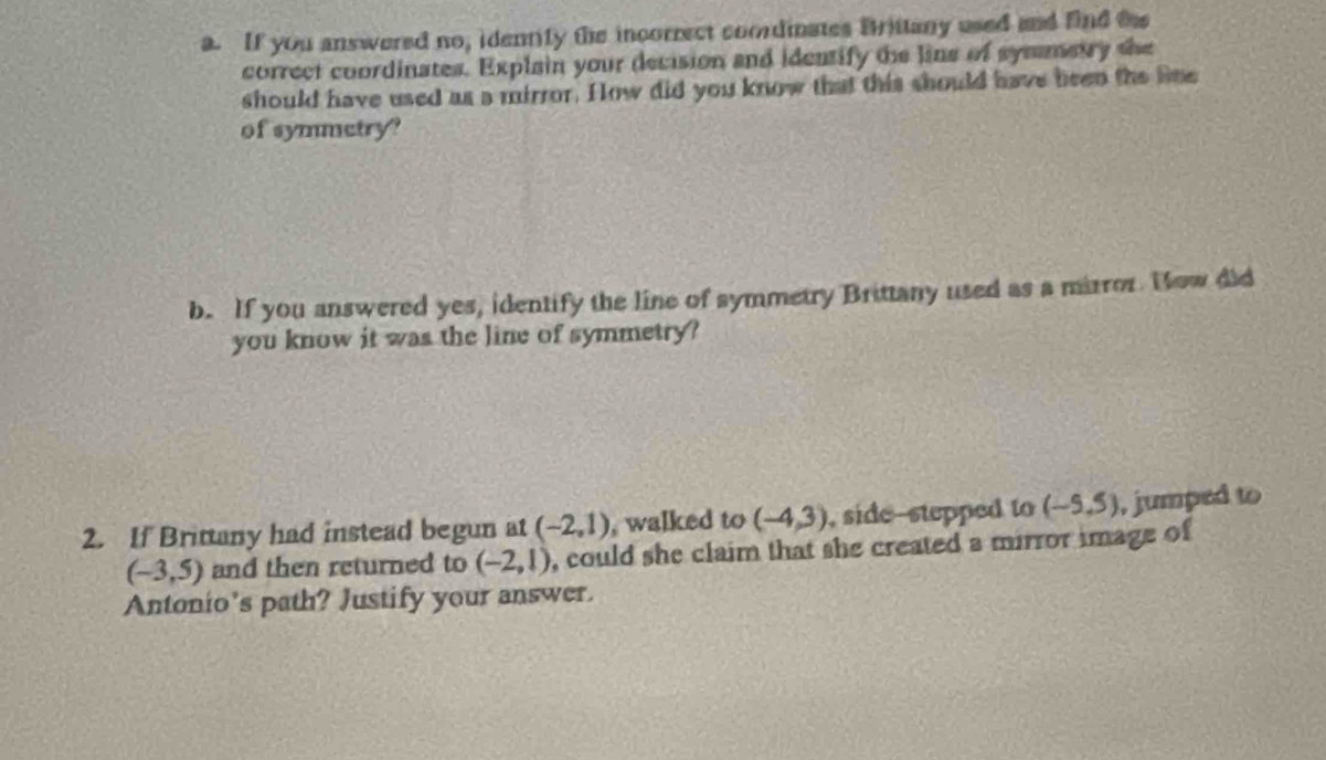 If you answered no, idennity the incorrect coordinates Brittany used and find t 
correct coordinates. Explain your decision and identify the line of symmetry the 
should have used as a mirror. How did you know that this should have been the line 
of symmetry? 
b. If you answered yes, identify the line of symmetry Brittany used as a mirror. How did 
you know it was the line of symmetry? 
2. If Brittany had instead begun at (-2,1) , walked to (-4,3) , side-stepped to (-5,5) , jumped to
(-3,5) and then returned to (-2,1) , could she claim that she created a mirror image of 
Antonio's path? Justify your answer.