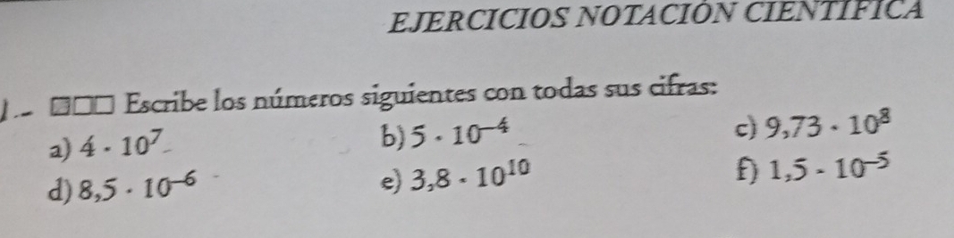 EJERCICIOS NOTACIÓN CIENTÍFICA 
pe ddo Escribe los números siguientes con todas sus cifras: 
a) 4· 10^7. 
b) 5· 10^(-4)
c) 9,73· 10^8
d) 8,5· 10^(-6)
e) 3,8· 10^(10)
f) 1,5· 10^(-5)