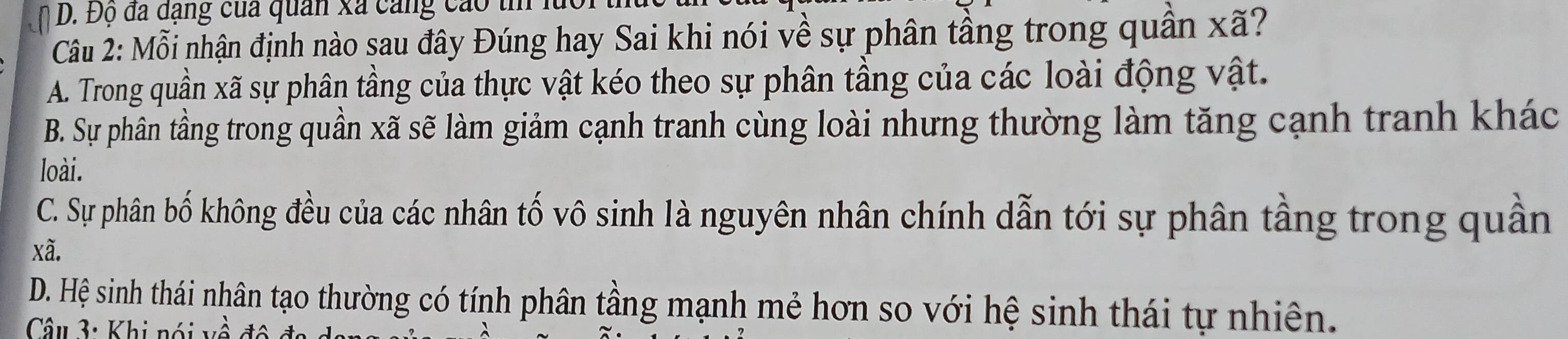 Độ đã đạng của quan xã cang cáo t 1
Câu 2: Mỗi nhận định nào sau đây Đúng hay Sai khi nói về sự phân tầng trong quân xã?
A. Trong quần xã sự phân tầng của thực vật kéo theo sự phân tầng của các loài động vật.
B. Sự phân tầng trong quần xã sẽ làm giảm cạnh tranh cùng loài nhưng thường làm tăng cạnh tranh khác
loài.
C. Sự phân bố không đều của các nhân tố vô sinh là nguyên nhân chính dẫn tới sự phân tầng trong quần
xã.
D. Hệ sinh thái nhân tạo thường có tính phân tầng mạnh mẻ hơn so với hệ sinh thái tự nhiên.
Câu 3: Khi nói về độ