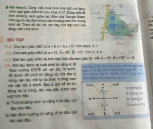 Vịn dụng %. Công viên Hoa Bình (Hà Nội) có dạng
hình ngũ giác ABCDE như Hình 3.17. Dùng chế độ
tinh khoảng cách giữa hai điểm của Google Maps, 44 m
một người xác định được các khoàng cách như trong phả
B
hình vệ. Theo số liệu đô, em hãy tinh diện tích của Để
công viên Hoà Bình, 258 m ng
Bải Tập
&
Fnh 3
C S Cho tam giác ABC có a=6,b=5,c=8. Tinh cos A, S. r.
6 Cho tam giác ABC có a=10,widehat A=45°,widehat B=70°. Tinh R. b, c.
Giải tam giác ABC và tính diện tích của tam giác đó, biết widehat A=15°,widehat B=130°,c=6.
3=. Một tàu đánh cá xuất phát từ cảng A, đi  Hoớng Su'E 0 tướng lạo với tương nan
thao hưởng 570°E với vận tốc 70 km/h   á  .   v tao voi hung đờng gác S - '
Đi được 90 phút thì động cơ của tàu bị  Các nương Bo W. NuE. NoW cùng đượ
nông năn tàu trồi tự do theo hưởng nam đnh nghĩa một cách tương tr
với vận tốc 8 km/h. Sau 2 giờ kể từ khi Nu?W N Na
động cơ bị hồng, tàu neo đậu được vào N. hyờng liá:
a° Si nường n=
một hôn đảo.
ai Tinh khoảng cách từ cảng A tới đảo nơi W
W huang 10
tàu neo đầu. E hưáng đīn
46°
b) Xác định hướng từ cảng A tới đảo nơi Sa=W
tàu neo đậu