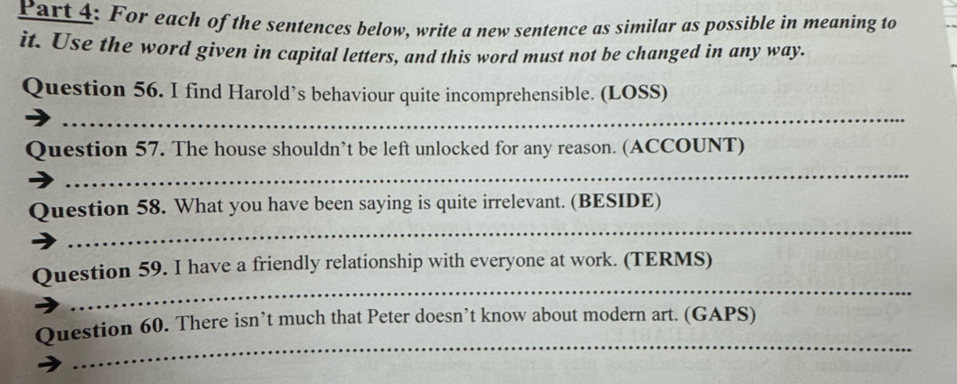 For each of the sentences below, write a new sentence as similar as possible in meaning to 
it. Use the word given in capital letters, and this word must not be changed in any way. 
Question 56. I find Harold’s behaviour quite incomprehensible. (LOSS) 
_ 
Question 57. The house shouldn’t be left unlocked for any reason. (ACCOUNT) 
_ 
_ 
Question 58. What you have been saying is quite irrelevant. (BESIDE) 
_ 
Question 59. I have a friendly relationship with everyone at work. (TERMS) 
_ 
Question 60. There isn’t much that Peter doesn’t know about modern art. (GAPS)