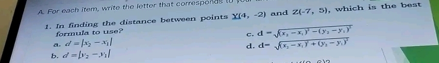 For each item, write the letter that corresponds t 
1. In finding the distance between points Y(4,-2) and Z(-7,5) , which is the best
formula to use?
a. d=|x_2-x_1| c. d=sqrt((x_2)-x_1)^2-(y_2-y_1)^2
d. d=sqrt((x_2)-x_1)^2+(y_2-y_1)^2
b. d=|y_2-y_1|