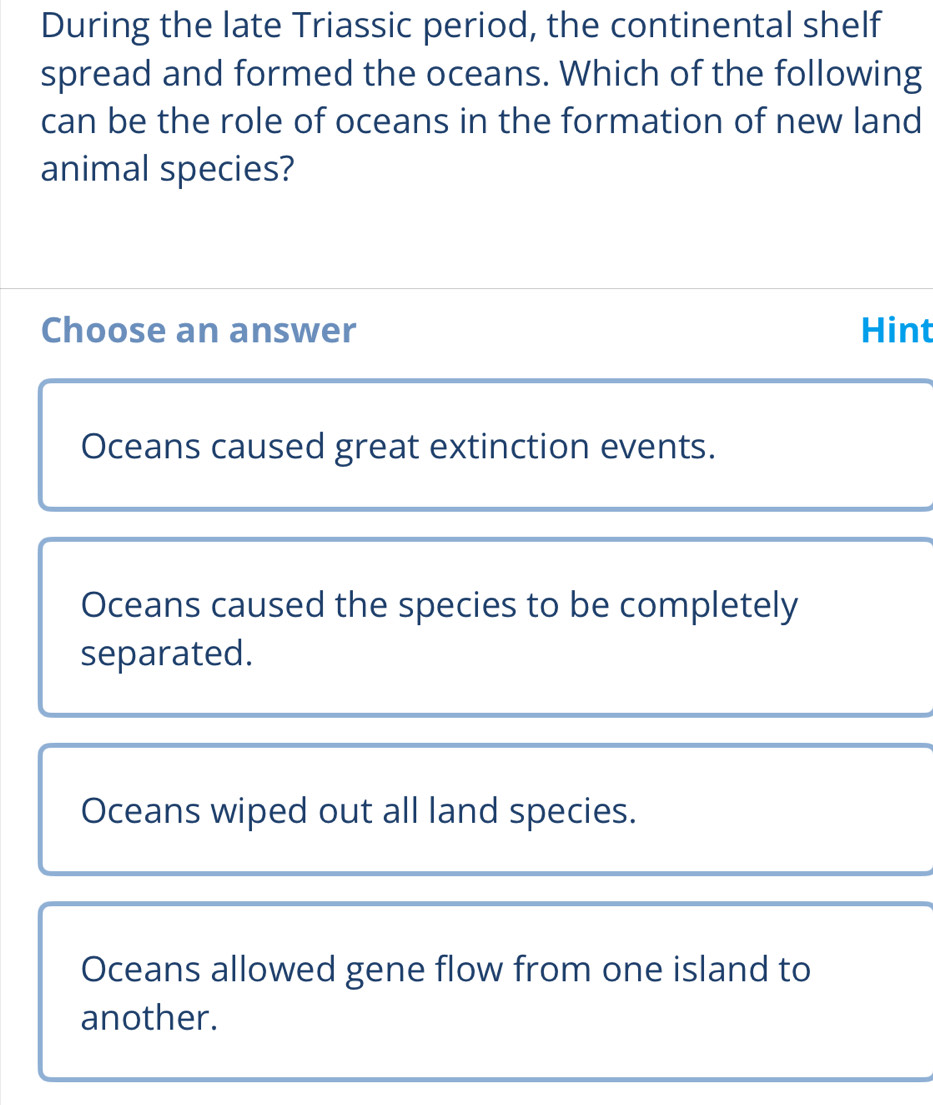 During the late Triassic period, the continental shelf
spread and formed the oceans. Which of the following
can be the role of oceans in the formation of new land
animal species?
Choose an answer Hint
Oceans caused great extinction events.
Oceans caused the species to be completely
separated.
Oceans wiped out all land species.
Oceans allowed gene flow from one island to
another.