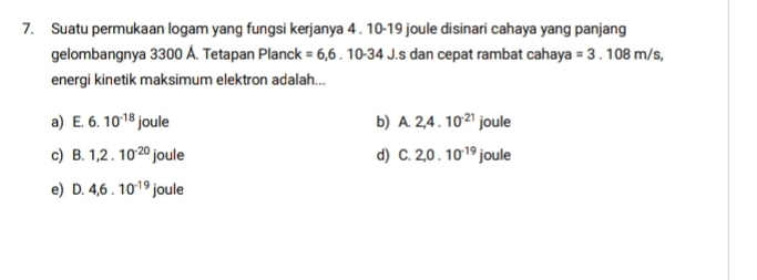 Suatu permukaan logam yang fungsi kerjanya 4 . 10-19 joule disinari cahaya yang panjang
gelombangnya 3300 Á. Tetapan Planck =6,6.10-34J. J. s dan cepat rambat cahaya =3.108m/s, 
energi kinetik maksimum elektron adalah...
a) E. 6.10^(-18)joule b) A. 2,4.10^(-21) overline ,
c) B. 1, 2.10^(-20)joule d) C. 2, 0.10^(-19) jou le
e) D. 4, 6.10^(-19) joule