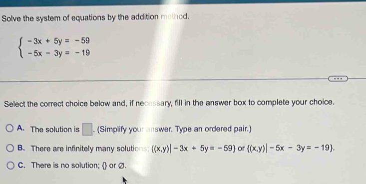 Solve the system of equations by the addition method.
beginarrayl -3x+5y=-59 -5x-3y=-19endarray.
Select the correct choice below and, if necessary, fill in the answer box to complete your choice.
A. The solution is □ . (Simplify your answer. Type an ordered pair.)
B. There are infinitely many solutions;  (x,y)|-3x+5y=-59 or  (x,y)|-5x-3y=-19.
C. There is no solution;  or Ø.