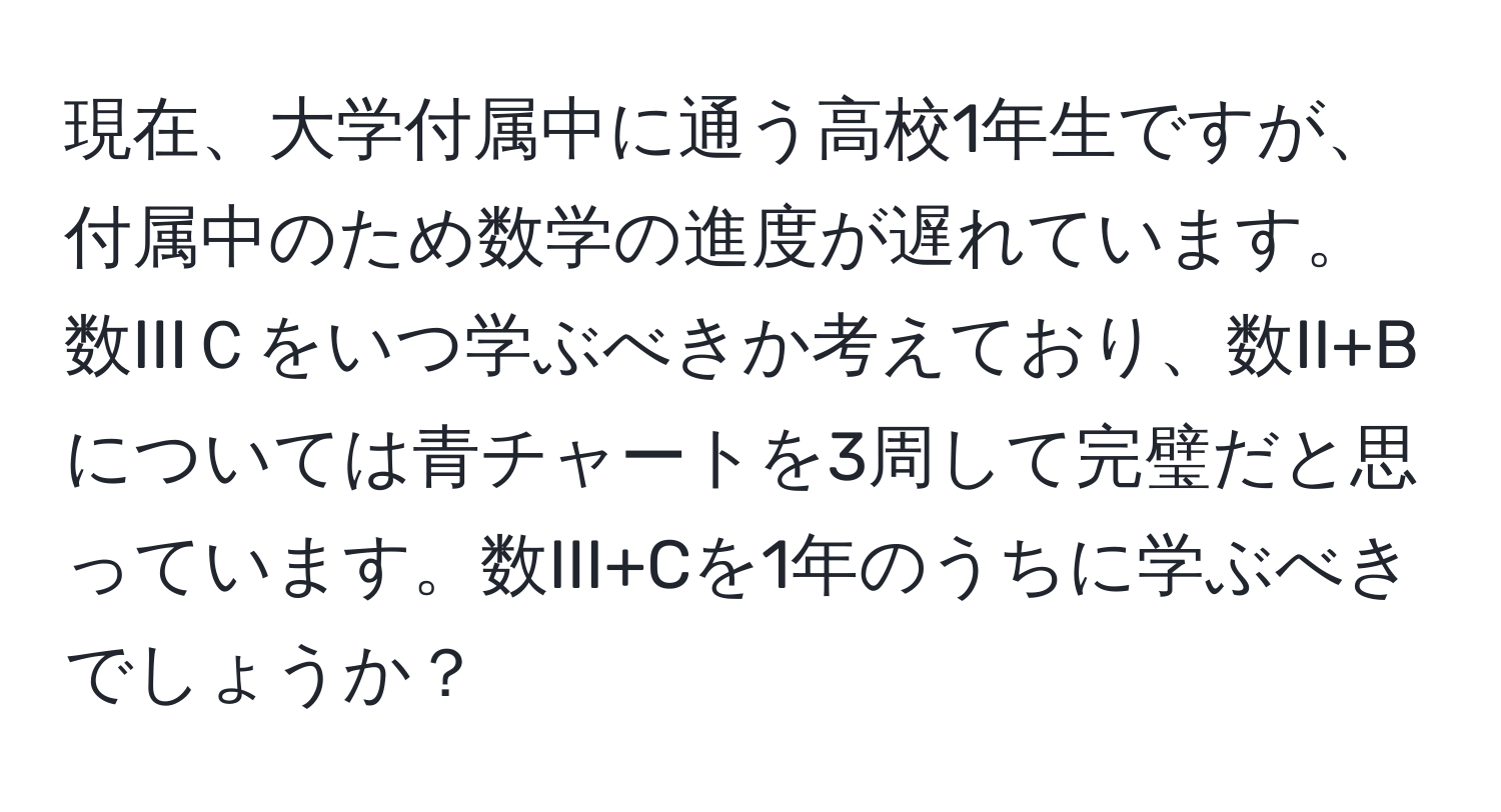 現在、大学付属中に通う高校1年生ですが、付属中のため数学の進度が遅れています。数IIIＣをいつ学ぶべきか考えており、数II+Bについては青チャートを3周して完璧だと思っています。数III+Cを1年のうちに学ぶべきでしょうか？