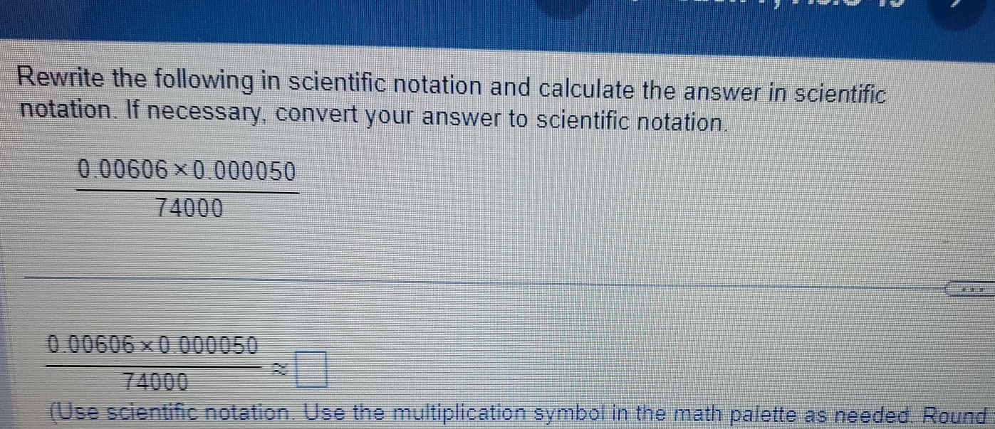 Rewrite the following in scientific notation and calculate the answer in scientific 
notation. If necessary, convert your answer to scientific notation.
 (0.00606* 0.000050)/74000 
 (0.00606* 0.000050)/74000 approx □
(Use scientific notation. Use the multiplication symbol in the math palette as needed. Round