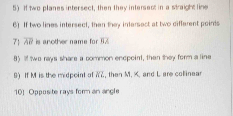 If two planes intersect, then they intersect in a straight line 
6) If two lines intersect, then they intersect at two different points 
7) overline AB is another name for overline BA
8) If two rays share a common endpoint, then they form a line 
9) If M is the midpoint of overline KL , then M, K, and L are collinear 
10) Opposite rays form an angle