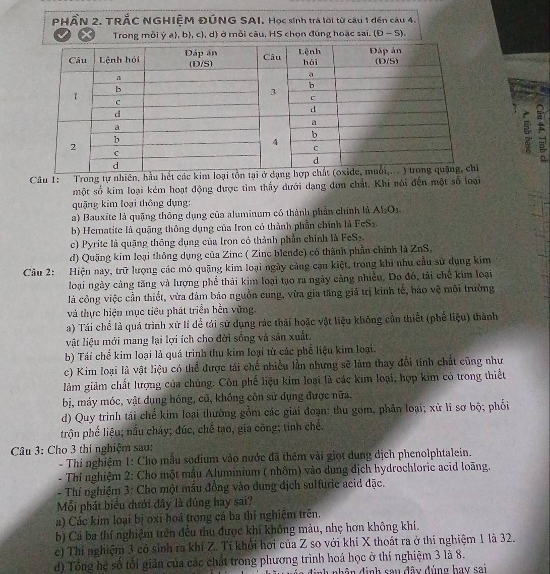 PHÂN 2. TRĂC NGHIỆM ĐÚNG SAI. Học sinh trả lời từ câu 1 đến câu 4.
Trong mỗi ý a), b), c), d) ở mỗi câu, HS chọn đúng hoặc sai. (D-S).
Câu 1: Trong tự nhiên, hầu hết các kim loại tồn
một số kim loại kém hoạt động được tìm thấy dưới dạng đơn chất. Khi nói đến một số loại
quặng kim loại thông dụng:
a) Bauxite là quặng thông dụng của aluminum có thành phần chính là Al_2O_3.
b) Hematite là quặng thông dụng của Iron có thành phần chính là FeS_2.
c) Pyrite là quặng thông dụng của Iron có thành phần chính là FeS2.
d) Quặng kim loại thông dụng của Zinc ( Zinc blende) có thành phần chính là ZnS.
Câu 2: Hiện nay, trữ lượng các mỏ quặng kim loại ngày cảng cạn kiệt, trong khi nhu cầu sử dụng kim
loại ngày càng tăng và lượng phế thải kim loại tạo ra ngày cảng nhiều, Do đó, tái chế kim loại
là công việc cần thiết, vừa đảm bảo nguồn cung, vừa gia tăng giá trị kinh tế, bảo vệ môi trường
và thực hiện mục tiêu phát triển bền vững.
a) Tái chế là quá trình xử lí đề tái sử dụng rác thải hoặc vật liệu không cần thiết (phế liệu) thành
vật liệu mới mang lại lợi ích cho đời sống và sản xuất.
b) Tái chế kim loại là quá trình thu kim loại từ các phế liệu kim loại.
c) Kim loại là vật liệu có thể được tái chế nhiều lần nhưng sẽ làm thay đổi tính chất cũng như
làm giảm chất lượng của chúng. Còn phế liệu kim loại là các kim loại, hợp kim có trong thiết
bị, máy móc, vật dụng hóng, cũ, không còn sử dụng được nữa.
d) Quy trình tái chế kim loại thường gồm các giai đoạn: thu gom, phân loại; xử lí sơ bộ; phối
trộn phế liệu; nấu chảy; đúc, chế tạo, gia công; tinh chế.
Câu 3: Cho 3 thí nghiệm sau:
- Thí nghiệm 1: Cho mẫu sodium vào nước đã thêm vài giọt dung dịch phenolphtalein.
- Thí nghiệm 2: Cho một mâu Aluminium ( nhôm) vào dung dịch hydrochloric acid loãng.
- Thi nghiệm 3: Cho một mâu đồng vào dung dịch sulfurie acid đặc.
Mỗi phát biểu dưới dây là dúng hay sai?
a) Các kim loại bị oxí hoá trong cá ba thí nghiệm trên.
b) Cá ba thí nghiệm trên đều thu được khí không màu, nhẹ hơn không khí.
c) Thí nghiệm 3 có sinh ra khí Z. Tỉ khổi hơi của Z so với khí X thoát ra ở thí nghiệm 1 là 32.
d) Tổng hệ số tối giản của các chất trong phương trình hoá học ở thí nghiệm 3 là 8.
a  đ i nh nhân định sau đây đúng hay sai