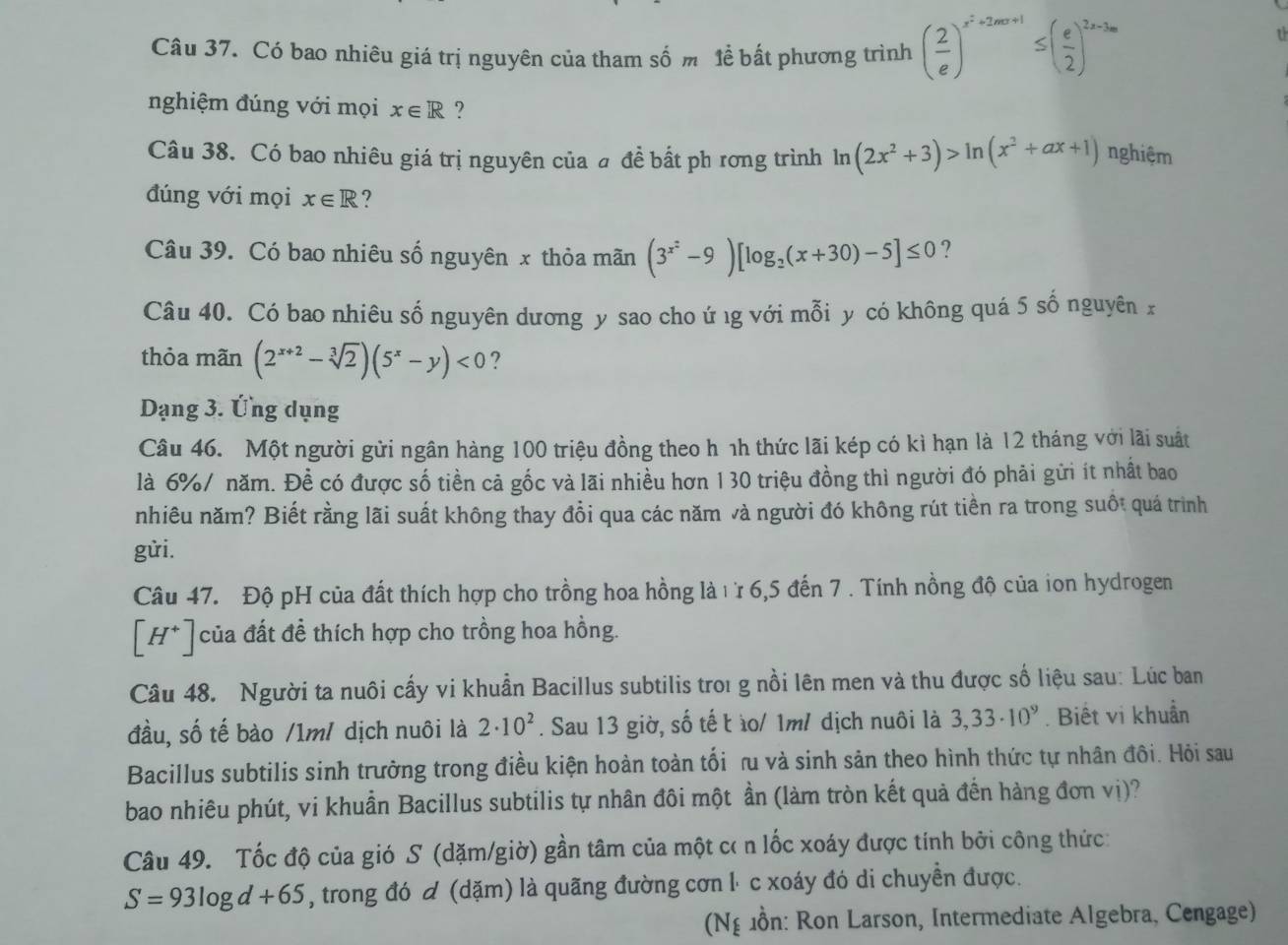 Có bao nhiêu giá trị nguyên của tham số m lể bất phương trình ( 2/e )^x^2+2mx+1≤ ( e/2 )^2x-3m
t
nghiệm đúng với mọi x∈ R ?
Câu 38. Có bao nhiêu giá trị nguyên của đ đề bất ph rơng trình ln (2x^2+3)>ln (x^2+ax+1) nghiệm
đúng với mọi x∈ R ?
Câu 39. Có bao nhiêu số nguyên x thỏa mãn (3^(x^2)-9)[log _2(x+30)-5]≤ 0 ?
Câu 40. Có bao nhiêu số nguyên dương y sao cho ứ ιg với mỗi y có không quá 5 số nguyên x
thỏa mãn (2^(x+2)-sqrt[3](2))(5^x-y)<0</tex> ?
Dạng 3. Ứng dụng
Câu 46. Một người gửi ngân hàng 100 triệu đồng theo h nh thức lãi kép có kì hạn là 12 tháng với lãi suất
là 6%/ năm. Đề có được số tiền cả gốc và lãi nhiều hơn 1 30 triệu đồng thì người đó phải gửi ít nhất bao
nhiêu năm? Biết rằng lãi suất không thay đồi qua các năm và người đó không rút tiền ra trong suốt quá trình
gửi.
Câu 47. Độ pH của đất thích hợp cho trồng hoa hồng là ιừ 6,5 đến 7 . Tính nồng độ của ion hydrogen
[H^+] của đất để thích hợp cho trồng hoa hồng.
Câu 48. Người ta nuôi cấy vi khuẩn Bacillus subtilis troi g nồi lên men và thu được số liệu sau: Lúc ban
đầu, số tế bào /1m/ dịch nuôi là 2· 10^2. Sau 13 giờ, số tế t ìo/ 1m/ dịch nuôi là 3,33· 10^9. Biết vi khuẩn
Bacillus subtilis sinh trường trong điều kiện hoàn toàn tối ru và sinh sản theo hình thức tự nhân đôi. Hỏi sau
bao nhiêu phút, vi khuẩn Bacillus subtilis tự nhân đôi một ần (làm tròn kết quả đến hàng đơn vị)?
Câu 49. Tốc độ của gió S (dặm/giờ) gần tâm của một cơ n lốc xoáy được tính bởi công thức:
S=93log d+65 , trong đó  (dặm) là quãng đường cơn l⋅ c xoáy đó di chuyển được.
(Ng ồn: Ron Larson, Intermediate Algebra, Cengage)