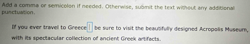 Add a comma or semicolon if needed. Otherwise, submit the text without any additional 
punctuation. 
If you ever travel to Greece :□ be sure to visit the beautifully designed Acropolis Museum, 
with its spectacular collection of ancient Greek artifacts.