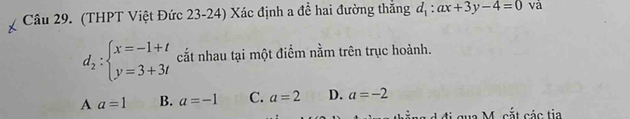 (THPT Việt Đức 23-24) Xác định a để hai đường thắng d_1:ax+3y-4=0 và
d_2:beginarrayl x=-1+t y=3+3tendarray. cất nhau tại một điểm nằm trên trục hoành.
A a=1 B. a=-1 C. a=2 D. a=-2
qua M. cắt các tia