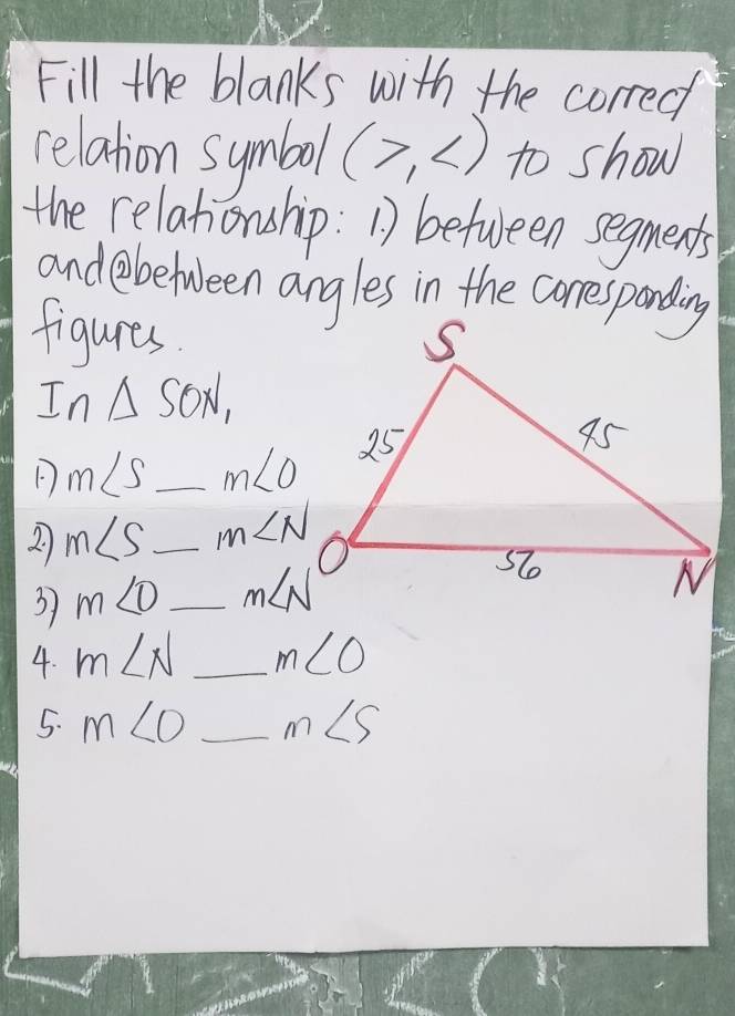 Fill the blanks with the correc 
relation symbol (>, to show 
the relahonship: 1) between segments 
andebetween angles in the correspanding 
figures 
In △ SON_1
m∠ S _ m∠ O
2 m∠ S _ m∠ N
3 m∠ D _ m∠ N
4. m∠ N _ m∠ O
5. m∠ O _ m∠ S