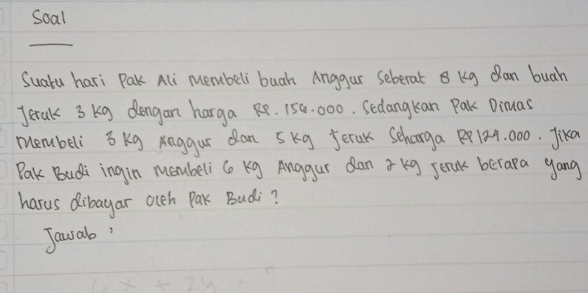 Soal 
_ 
SuaYu hari Pak Ali membeli buah Anggar seberat B Kg Qan buah 
Jerak 3 kg dongan harga Re. 150. 000. Secangkan Pak Dimas 
membeli 3 kg Anggur dan 5kg Jerak Scharga R8124. 000. Jika 
Pak Budi ingin moubeli C Kg Anggur dan 3 kg senak berara gang 
harus dibayar olch Pak Budi? 
Jawab'