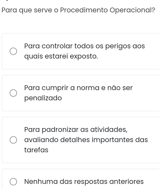 Para que serve o Procedimento Operacional?
Para controlar todos os perigos aos
quais estarei exposto.
Para cumprir a norma e não ser
penalizado
Para padronizar as atividades,
avaliando detalhes importantes das
tarefas
Nenhuma das respostas anteriores