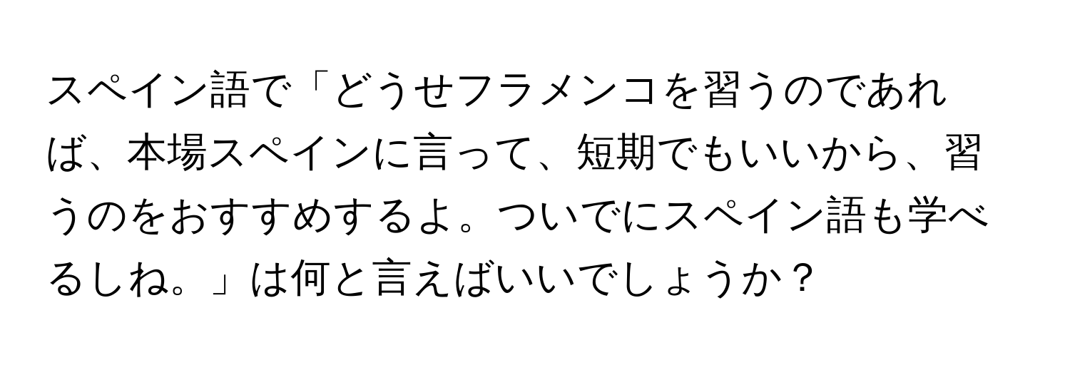 スペイン語で「どうせフラメンコを習うのであれば、本場スペインに言って、短期でもいいから、習うのをおすすめするよ。ついでにスペイン語も学べるしね。」は何と言えばいいでしょうか？