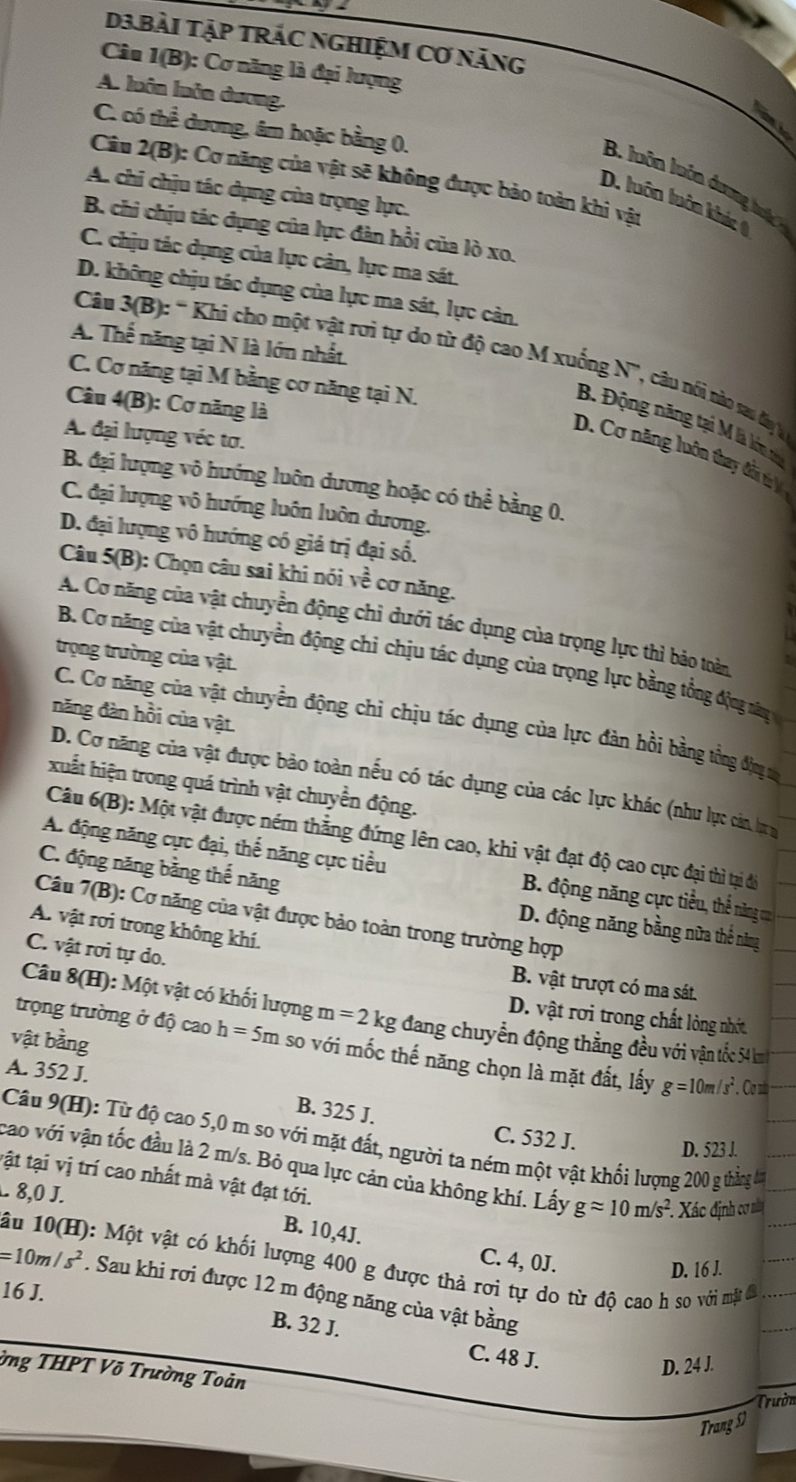 D3.BàI Tập TRÁC NGHIỆM Cơ năng
Câu 1(B) ): Cơ năng là đại lượng
A. luôn luôn dương.
C. có thể dương, âm hoặc bằng 0.
Câu 2(B): Cơ năng của vật sẽ không được bảo toàn khi vật
B. luôn luôn dượng  h
A. chi chịu tác dụng của trọng lực.
D. luôn luôn khác
B. chi chịu tác dụng của lực đàn hồi của lò xo.
C. chịu tác dụng của lực cản, lực ma sát.
D. không chịu tác dụng của lực ma sát, lực cản.
A. Thể năng tại N là lớn nhất
Câu 3(B) :: ' Khi cho một vật rơi tự do từ độ cao M xuống N', câu nói nào sa dy l
C. Cơ năng tại M bằng cơ năng tại N.
Câu 4(B): Cơ năng là
B. Động năng tại M là lớn
A. đại lượng véc tơ.
D. Cơ năng luôn thay đổ t V
B. đại lượng vô hướng luôn dương hoặc có thể bằng 0.
C. đại lượng vô hướng luôn luôn dương.
D. đại lượng vô hướng có giá trị đại số.
Câu 5(B): Chọn câu sai khi nói về cơ năng.
A. Cơ năng của vật chuyển động chỉ dưới tác dụng của trọng lực thì bảo toàn
trọng trường của vật.
B. Cơ năng của vật chuyển động chi chịu tác dụng của trọng lực bằng tổng động râny
năng đàn hồi của vật
C. Cơ năng của vật chuyển động chỉ chịu tác dụng của lực đản hồi bằng tổng đng t
D. Cơ năng của vật được bảo toàn nếu có tác dụng của các lực khác (như lực cản tựu
xuất hiện trong quá trình vật chuyền động.
Câu 6(B): Một vật được ném thẳng đứng lên cao, khi vật đạt độ cao cực đại thì tại để
A. động năng cực đại, thể năng cực tiểu B. động năng cực tiểu, thể năng ca
C. động năng bằng thế năng D. động năng bằng nữa thể năng
Câu 7(B): Cơ năng của vật được bảo toàn trong trường hợp
A. vật rơi trong không khí.
C. vật rơi tự do.
B. vật trượt có ma sát.
D. vật rơi trong chất lỏng nhớt
Câu 8(H):M lột vật có khối lượng m=2kg đang chuyển động thằng đều với vận tốc 54 km
vật bằng
trọng trường ở độ cao h=5m so với mốc thế năng chọn là mặt đất, lấy g=10m/s^2. Cơnb
A. 352 J. B. 325 J.
C. 532 J.
Câu 9(H): Từ độ cao 5,0 m so với mặt đất, người ta ném một vật khổi lượng 200 g thắng lm
D. 523 J.
cao với vận tốc đầu là 2 m/s. Bỏ qua lực cản của không khí. Lấy gapprox 10m/s^2 Xác định cơ ma
tật tại vị trí cao nhất mà vật đạt tới.
. 8,0 J.
B. 10,4J. C. 4, 0J.
ầu 10(H): Một vật có khối lượng 400 g được thả rơi tự do từ độ cao h so với mặt đã
D. 16 J.
=10m/s^2. Sau khi rơi được 12 m động năng của vật bằng
16 J.
B. 32 J. C. 48 J.
D. 24 J.
ờng THPT Võ Trường Toản
Trườn
Trang S)