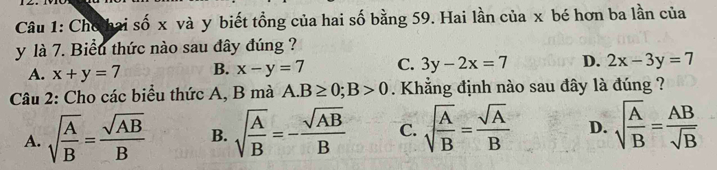 Cho hai số x và y biết tổng của hai số bằng 59. Hai lần của x bé hơn ba lần của
y là 7. Biểu thức nào sau đây đúng ?
A. x+y=7
B. x-y=7
D.
C. 3y-2x=7 2x-3y=7
Câu 2: Cho các biểu thức A, B mà A. B≥ 0; B>0. Khẳng định nào sau đây là đúng ?
A. sqrt(frac A)B= sqrt(AB)/B  B. sqrt(frac A)B=- sqrt(AB)/B  C. sqrt[4](frac A)B= sqrt(A)/B 
D. sqrt(frac A)B= AB/sqrt(B) 