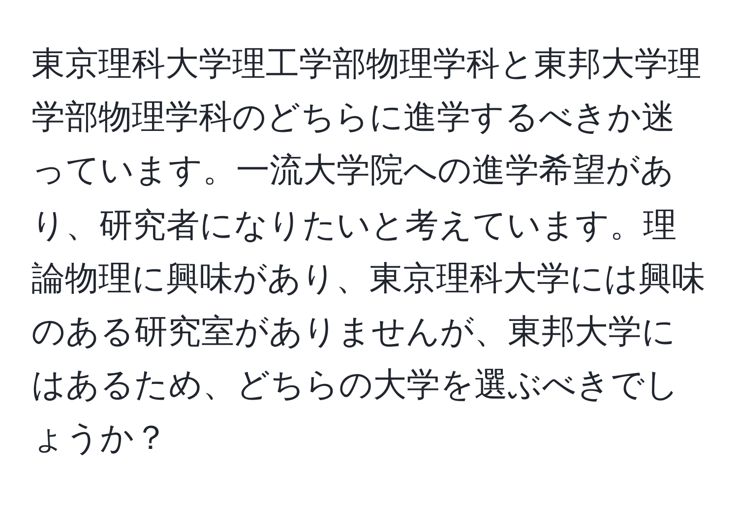 東京理科大学理工学部物理学科と東邦大学理学部物理学科のどちらに進学するべきか迷っています。一流大学院への進学希望があり、研究者になりたいと考えています。理論物理に興味があり、東京理科大学には興味のある研究室がありませんが、東邦大学にはあるため、どちらの大学を選ぶべきでしょうか？