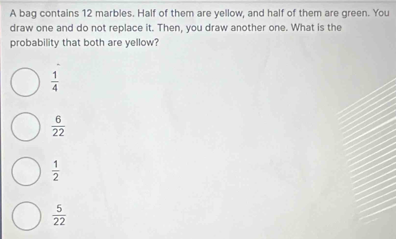 A bag contains 12 marbles. Half of them are yellow, and half of them are green. You
draw one and do not replace it. Then, you draw another one. What is the
probability that both are yellow?
 1/4 
 6/22 
 1/2 
 5/22 