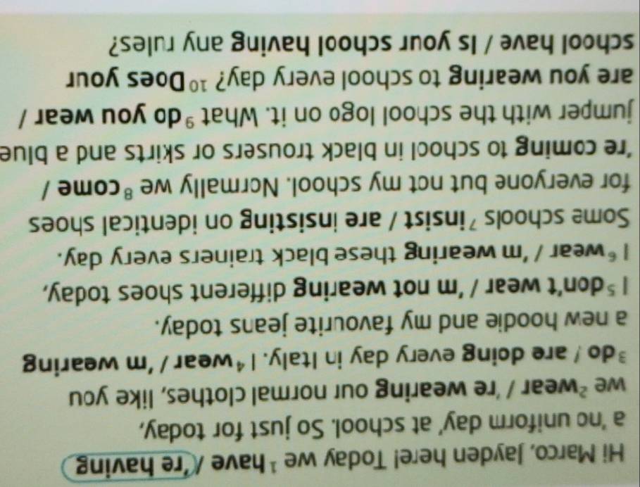 Hi Marco, Jayden here! Today we ¹ have /'re having 
a 'ne uniform day' at school. So just for today, 
we^2 wear / 're wearing our normal clothes, like you 
³do ! are doing every day in Italy. 1^4 wear / 'm wearing 
a new hoodie and my favourite jeans today.
1^5 don't wear / 'm not wearing different shoes today,
1^6 wear 1 'm wearing these black trainers every day. 
Some schools 'insist / are insisting on identical shoes 
for everyone but not my school. Normally we^8 come / 
're coming to school in black trousers or skirts and a blue 
jumper with the school logo on it. What^9 do you wear / 
are you wearing to school every day? 10 Does your 
school have / Is your school having any rules?