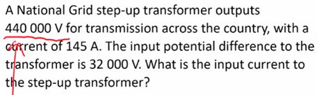 A National Grid step-up transformer outputs
440 000 V for transmission across the country, with a 
current of 145 A. The input potential difference to the 
transformer is 32 000 V. What is the input current to 
the step-up transformer?