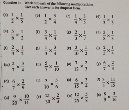 Work out each of the following multiplications. 
Give each answer in its simplest form. 
(a)  1/2 *  1/5  (b)  1/2 *  3/4  (c)  1/4 *  3/5  (d)  1/3 *  1/3 
(e)  5/6 *  1/2  (f)  3/4 *  1/4  (g)  2/3 *  1/7  (h)  5/8 *  1/3 
(1)  2/3 *  1/2  (1)  1/3 *  3/4  (k)  3/10 *  1/2  (1)  2/5 *  1/4 
(m)  2/7 *  3/4  (n)  5/7 *  1/10  (o)  7/12 *  2/3  (p)  6/7 *  2/3 
(q)  6/7 *  2/9  (r)  3/10 *  5/6  (s)  6/15 *  3/4  (t)  3/5 *  11/15 
(u)  9/20 *  10/11  (v)  21/30 *  2/3  (w)  12/25 *  5/8  (x)  8/9 *  3/16 