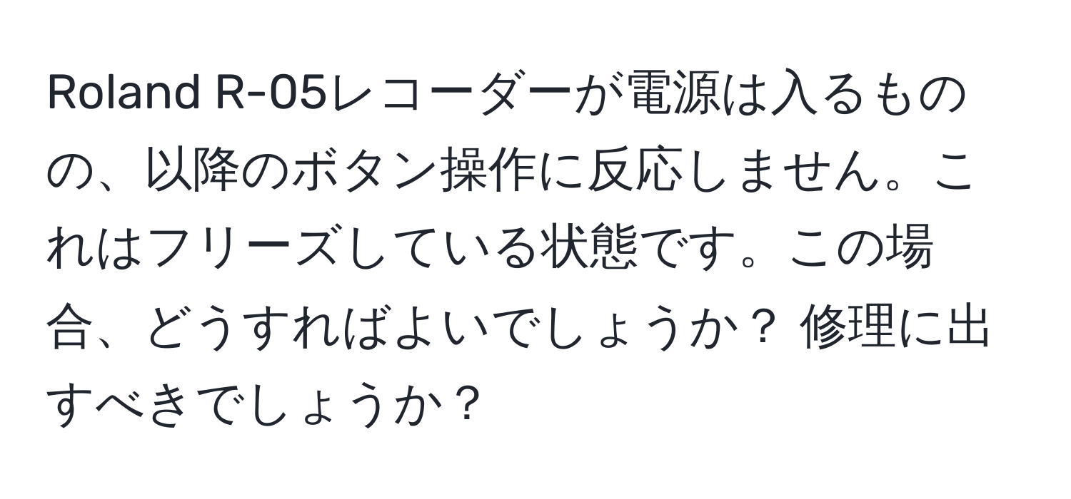 Roland R-05レコーダーが電源は入るものの、以降のボタン操作に反応しません。これはフリーズしている状態です。この場合、どうすればよいでしょうか？ 修理に出すべきでしょうか？