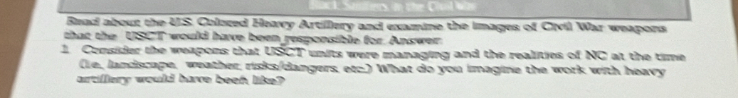Read about the U.S. Coloced Heavy Artillery and examine the images of Civil War weapons 
that the USCT would have been responsible for. Answer 
1. Consider the weapons that USCT units were managing and the realities of NC at the time 
(le, landscape, weather, risks/dangers, etc.) What do you imagine the work with heavy 
artillery would have beeh like?
