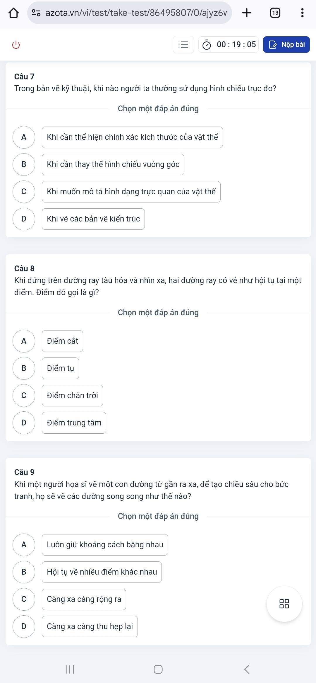 00:19:05 Lệ Nộp bài
Câu 7
Trong bản vẽ kỹ thuật, khi nào người ta thường sử dụng hình chiếu trục đo?
Chọn một đáp án đúng
A Khi cần thể hiện chính xác kích thước của vật thể
B Khi cần thay thế hình chiếu vuông góc
C Khi muốn mô tả hình dạng trực quan của vật thể
D Khi vẽ các bản vẽ kiến trúc
Câu 8
Khi đứng trên đường ray tàu hỏa và nhìn xa, hai đường ray có vẻ như hội tụ tại một
điểm. Điểm đó gọi là gì?
Chọn một đáp án đúng
A Điểm cắt
B Điểm tụ
C Điểm chân trời
D Điểm trung tâm
Câu 9
Khi một người họa sĩ vẽ một con đường từ gần ra xa, để tạo chiều sâu cho bức
tranh, họ sẽ vẽ các đường song song như thế nào?
Chọn một đáp án đúng
A Luôn giữ khoảng cách bằng nhau
B Hội tụ về nhiều điểm khác nhau
C Càng xa càng rộng ra
8
D Càng xa càng thu hẹp lại