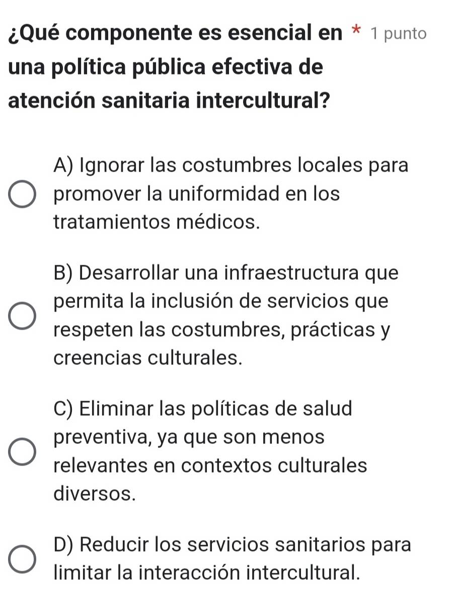 ¿Qué componente es esencial en * 1 punto
una política pública efectiva de
atención sanitaria intercultural?
A) Ignorar las costumbres locales para
promover la uniformidad en los
tratamientos médicos.
B) Desarrollar una infraestructura que
permita la inclusión de servicios que
respeten las costumbres, prácticas y
creencias culturales.
C) Eliminar las políticas de salud
preventiva, ya que son menos
relevantes en contextos culturales
diversos.
D) Reducir los servicios sanitarios para
limitar la interacción intercultural.