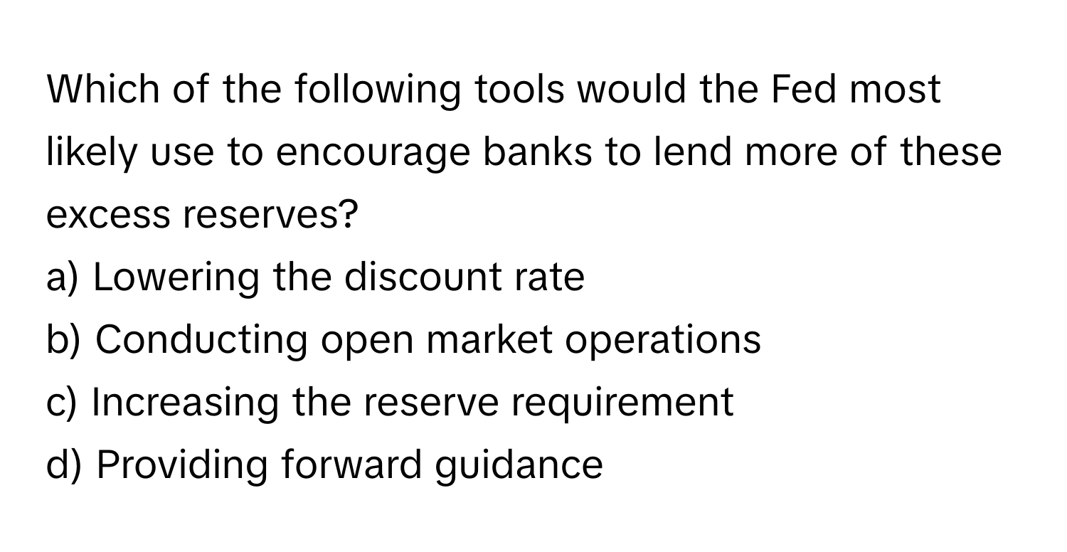 Which of the following tools would the Fed most likely use to encourage banks to lend more of these excess reserves?

a) Lowering the discount rate
b) Conducting open market operations
c) Increasing the reserve requirement
d) Providing forward guidance