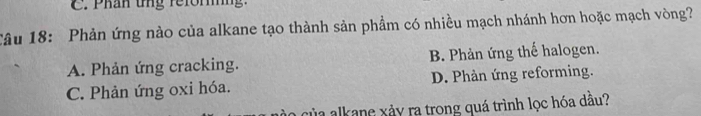 Phần ứng reforng.
Câu 18: Phản ứng nào của alkane tạo thành sản phầm có nhiều mạch nhánh hơn hoặc mạch vòng?
A. Phản ứng cracking. B. Phản ứng thế halogen.
C. Phản ứng oxi hóa. D. Phản ứng reforming.
của alkane xảy ra trong quá trình lọc hóa dầu?