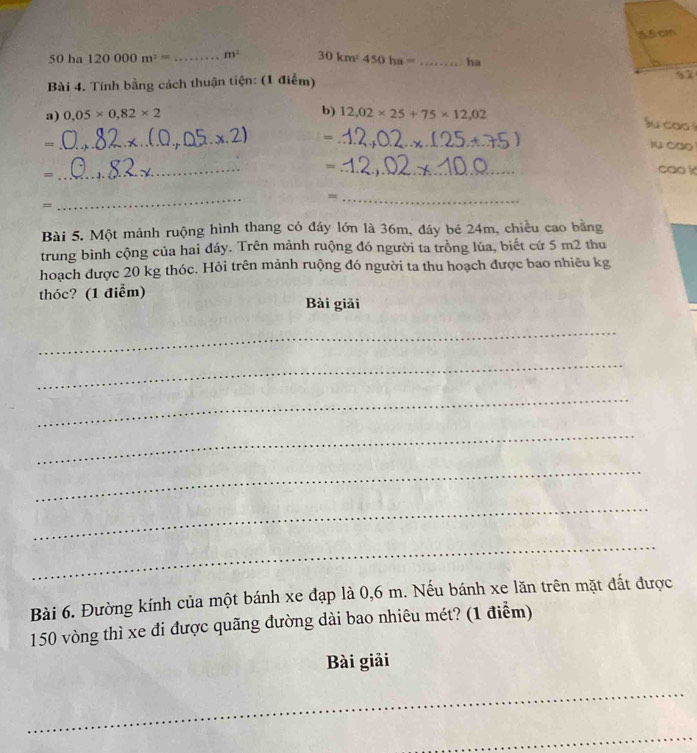 45cm
180° 0 ha 120000m^2= _  m^2 30km^2450ha= _ha 
Bài 4. Tính bằng cách thuận tiện: (1 điểm) 
57 
a) 0,05* 0,82* 2 b) 12,02* 25+75* 12,02
su cao ! 
= 
= __)u cao 
_ 
= 
= 
_ 
cao k 
_ 
_= 
= 
Bài 5. Một mảnh ruộng hình thang có đáy lớn là 36m, đáy bé 24m, chiều cao bằng 
trung bình cộng của hai đáy. Trên mảnh ruộng đó người ta trồng lúa, biết cứ 5 m2 thu 
hoạch được 20 kg thóc. Hỏi trên mảnh ruộng đó người ta thu hoạch được bao nhiêu kg 
thóc? (1 điểm) 
Bài giải 
_ 
_ 
_ 
_ 
_ 
_ 
_ 
Bài 6. Đường kính của một bánh xe đạp là 0,6 m. Nếu bánh xe lăn trên mặt đất được
150 vòng thì xe đi được quãng đường dài bao nhiêu mét? (1 điểm) 
Bài giải 
_ 
_
