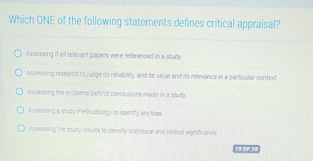 Which ONE of the following statements defines critical appraisal?
Assessing if all relevant papers were referenced in a study.
Assessing research to judge its reliability, and its value and its relevance in a particular context
Assessing the evidence behind conclusions made in a study
Assessing a study methodology to identify any bias
Assessing the study results to identify statistical and clinical significance
10 OF 10