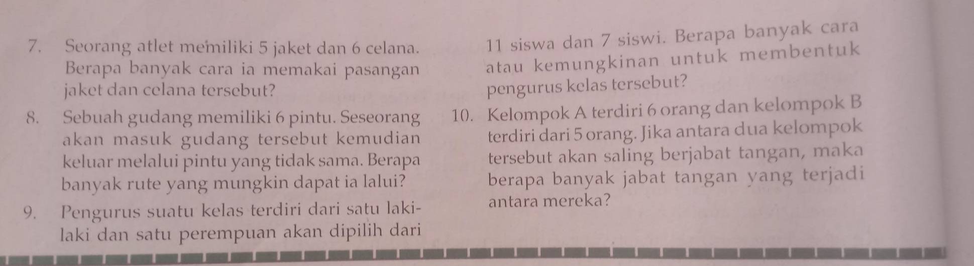 Seorang atlet memiliki 5 jaket dan 6 celana.
11 siswa dan 7 siswi. Berapa banyak cara 
Berapa banyak cara ia memakai pasangan 
atau kemungkinan untuk membentuk 
jaket dan celana tersebut? 
pengurus kelas tersebut? 
8. Sebuah gudang memiliki 6 pintu. Seseorang 10. Kelompok A terdiri 6 orang dan kelompok B 
akan masuk gudang tersebut kemudian terdiri dari 5 orang. Jika antara dua kelompok 
keluar melalui pintu yang tidak sama. Berapa tersebut akan saling berjabat tangan, maka 
banyak rute yang mungkin dapat ia lalui? berapa banyak jabat tangan yang terjadi 
9. Pengurus suatu kelas terdiri dari satu laki- antara mereka? 
laki dan satu perempuan akan dipilih dari