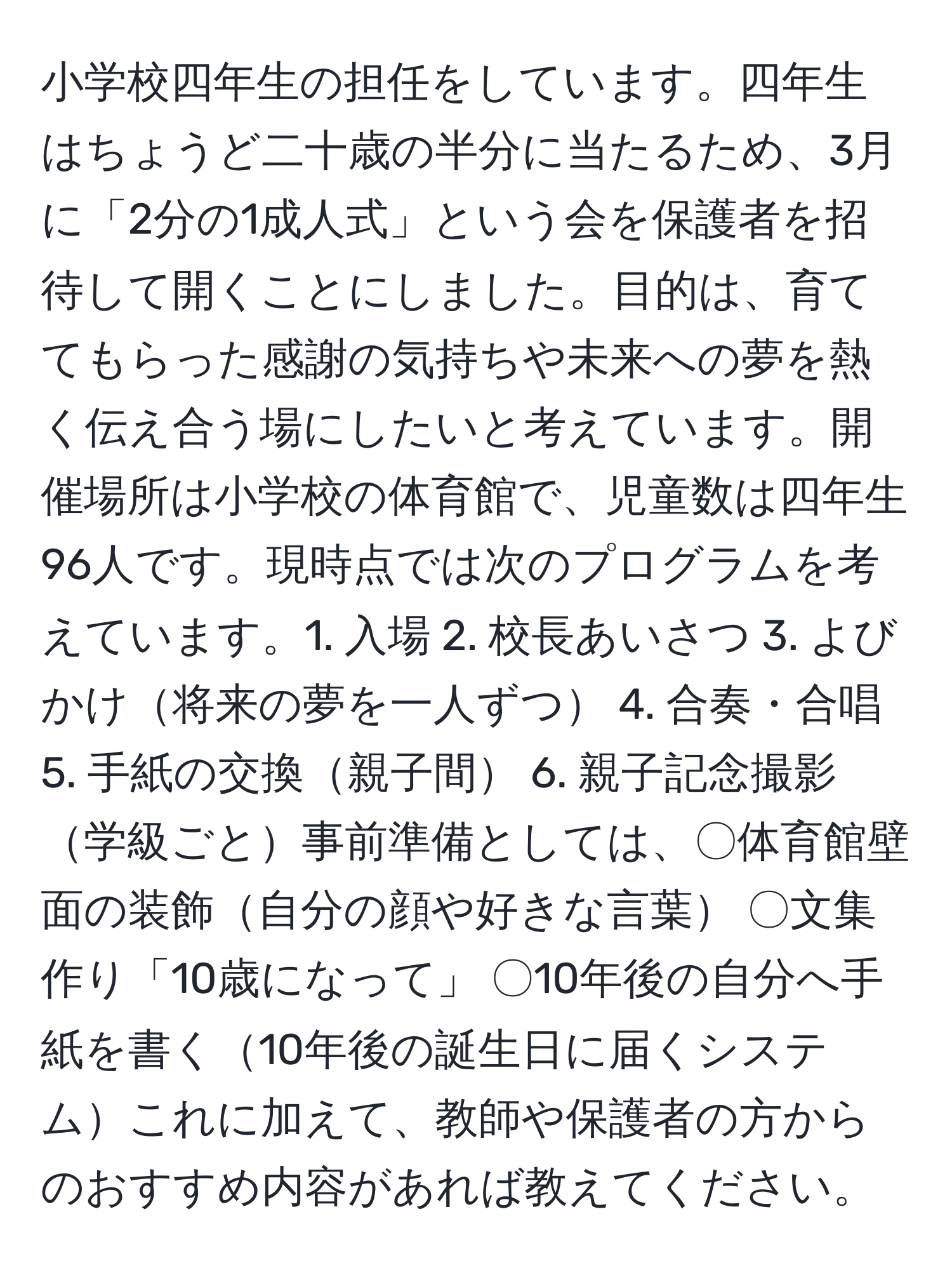 小学校四年生の担任をしています。四年生はちょうど二十歳の半分に当たるため、3月に「2分の1成人式」という会を保護者を招待して開くことにしました。目的は、育ててもらった感謝の気持ちや未来への夢を熱く伝え合う場にしたいと考えています。開催場所は小学校の体育館で、児童数は四年生96人です。現時点では次のプログラムを考えています。1. 入場 2. 校長あいさつ 3. よびかけ将来の夢を一人ずつ 4. 合奏・合唱 5. 手紙の交換親子間 6. 親子記念撮影学級ごと事前準備としては、〇体育館壁面の装飾自分の顔や好きな言葉 〇文集作り「10歳になって」 〇10年後の自分へ手紙を書く10年後の誕生日に届くシステムこれに加えて、教師や保護者の方からのおすすめ内容があれば教えてください。