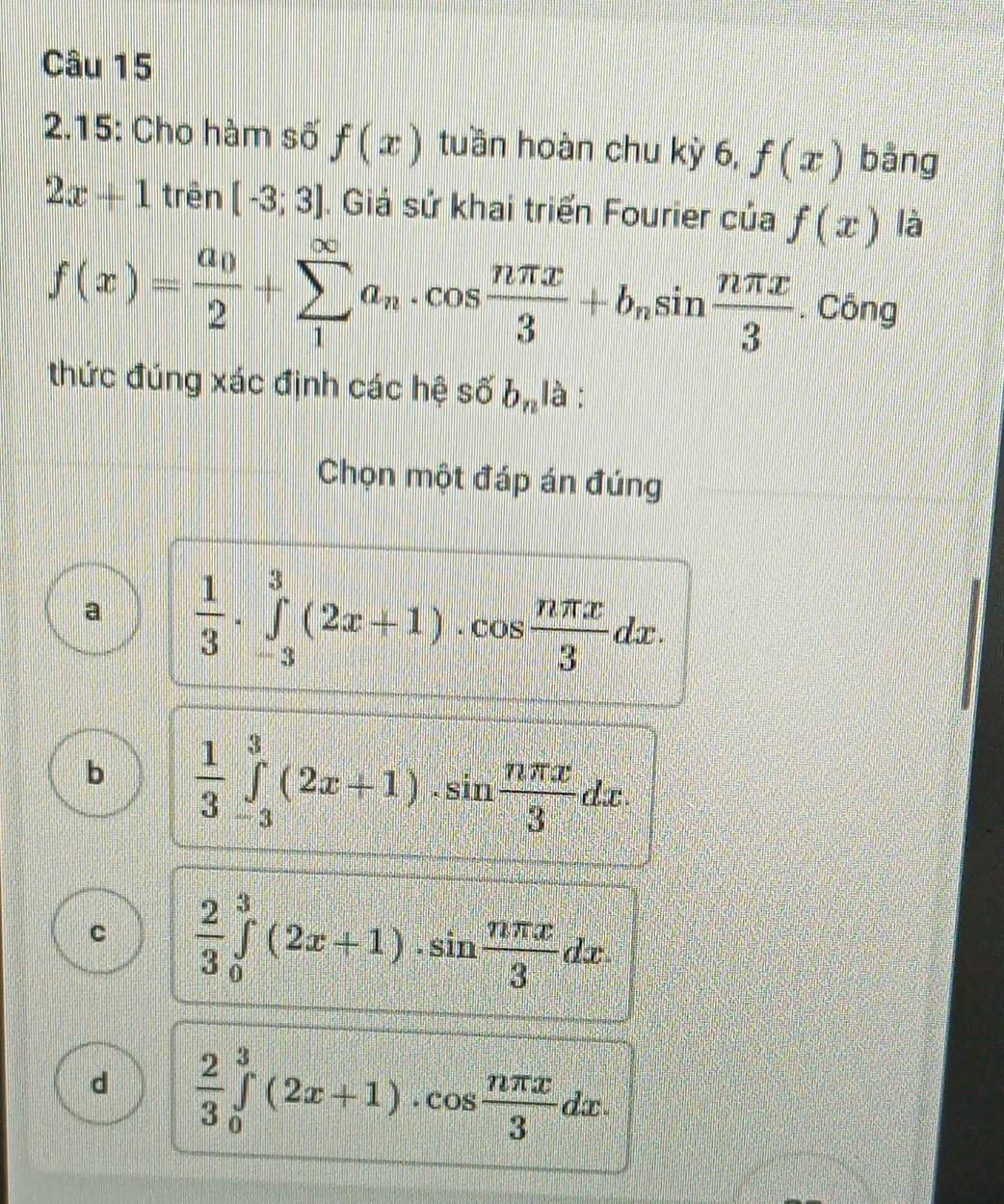 2.15: Cho hàm số f(x) tuần hoàn chu kỳ 6, f(x) bằng
2x+1 trên [-3;3]. Giá sử khai triển Fourier của f(x) là
f(x)=frac a_02+sumlimits _1^((∈fty)a_n)· cos  nπ x/3 +b_nsin  nπ x/3 . Công
thức đúng xác định các hệ số b_n là :
Chọn một đáp án đúng
a  1/3 · ∈tlimits _(-3)^3(2x+1)· cos  nπ x/3 dx.
b  1/3 ∈tlimits _(-3)^3(2x+1)· sin  nπ x/3 dx.
C  2/3 ∈tlimits _0^(3(2x+1)· sin frac nπ x)3dx
d  2/3 ∈tlimits _0^(3(2x+1)· cos frac nπ x)3dx.