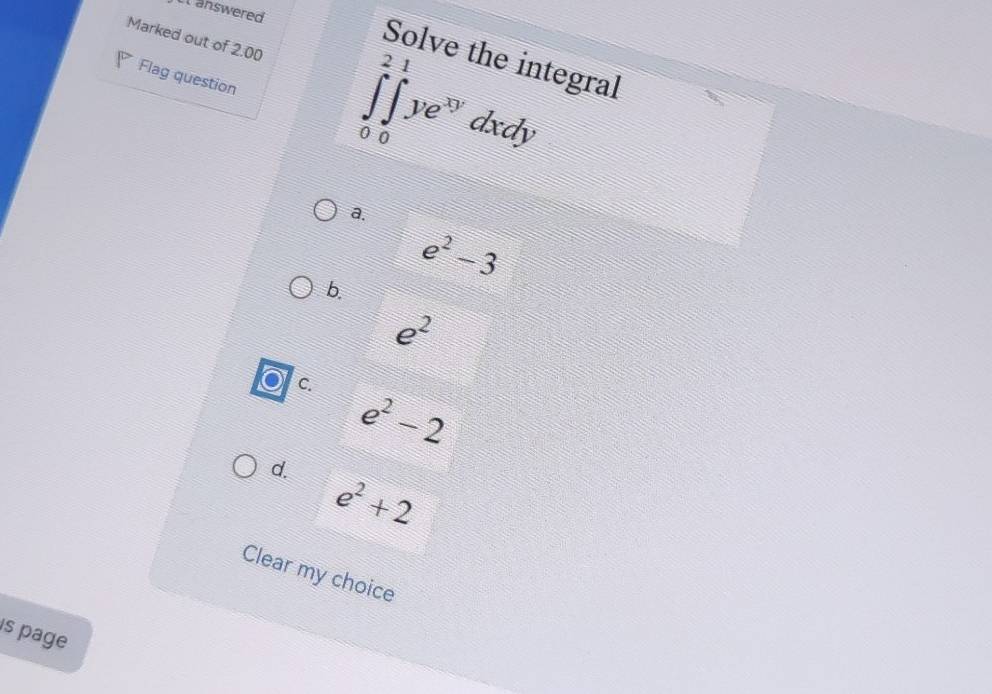 answered
Marked out of 2.00 ∈tlimits _0^(2∈tlimits _0^1ye^xy)dxdy
Solve the integral
Flag question
a.
e^2-3
b.
e^2
C.
e^2-2
d.
e^2+2
Clear my choice
s page