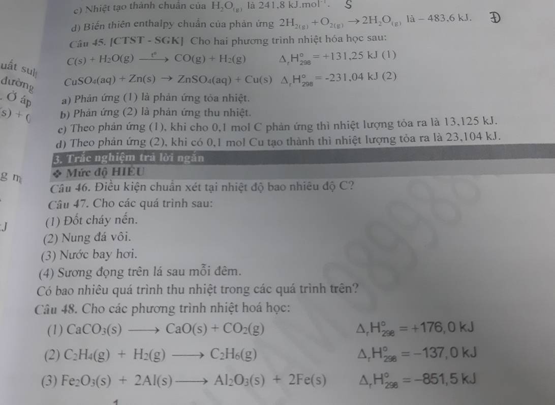 c) Nhiệt tạo thành chuẩn của H_2O_(g) là 241.8kJ.mol^(-1). S
d) Biến thiên enthalpy chuẩn của phản ứng 2H_2(g)+O_2(g)to 2H_2O_(g)la-483.6kJ.
Câu 4 5.|CTST-SGK| Cho hai phương trình nhiệt hóa học sau:
C(s)+H_2O(g)xrightarrow t°CO(g)+H_2(g) △ _rH_(298)°=+131,25kJ(1)
uất suì
đường
CuSO_4(aq)+Zn(s)to ZnSO_4(aq)+Cu(s) △ _rH_(298)°=-231,04kJ(2). Ở áp a) Phản ứng (1) là phản ứng tỏa nhiệt.
(s)+c b) Phản ứng (2) là phản ứng thu nhiệt.
c) Theo phản ứng (1), khi cho 0,1 mol C phản ứng thì nhiệt lượng tỏa ra là 13,125 kJ.
d) Theo phản ứng (2), khi có 0,1 mol Cu tạo thành thì nhiệt lượng tỏa ra là 23,104 kJ.
3. Trắc nghiệm trả lời ngắn
g m
Mức độ HIÉU
Câu 46. Điều kiện chuẩn xét tại nhiệt độ bao nhiêu độ C?
Câu 47. Cho các quá trình sau:
(1) Đốt cháy nến.
(2) Nung đá vôi.
(3) Nước bay hơi.
(4) Sương đọng trên lá sau mỗi đêm.
Có bao nhiêu quá trình thu nhiệt trong các quá trình trên?
Câu 48. Cho các phương trình nhiệt hoá học:
(1) CaCO_3(s)to CaO(s)+CO_2(g) △ _rH_(298)°=+176,0kJ
(2) C_2H_4(g)+H_2(g)to C_2H_6(g) △ _rH_(298)°=-137,0kJ
(3) Fe_2O_3(s)+2Al(s)to Al_2O_3(s)+2Fe(s) △ _rH_(298)°=-851,5kJ