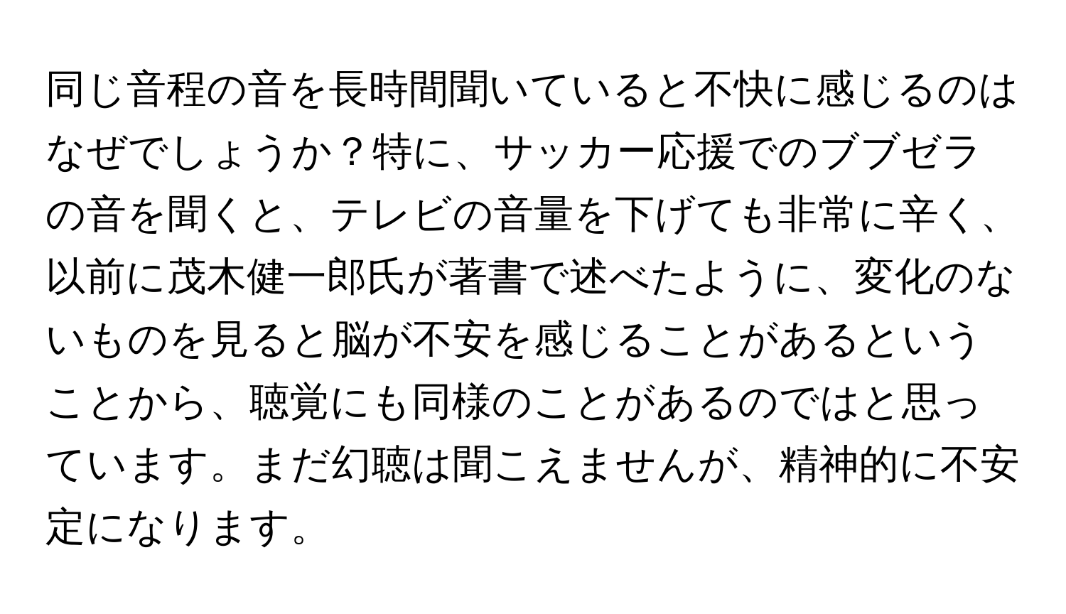 同じ音程の音を長時間聞いていると不快に感じるのはなぜでしょうか？特に、サッカー応援でのブブゼラの音を聞くと、テレビの音量を下げても非常に辛く、以前に茂木健一郎氏が著書で述べたように、変化のないものを見ると脳が不安を感じることがあるということから、聴覚にも同様のことがあるのではと思っています。まだ幻聴は聞こえませんが、精神的に不安定になります。