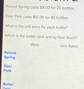 Poland Spring costs $8.00 for 25 bottles.
Deer Park costs $12.00 for 40 bottles.
What is the unit price for each bottle?
Which is the better deal and by how much?
Work Unit Rates
Poland
Spring
Deer
Park
Better
Doal