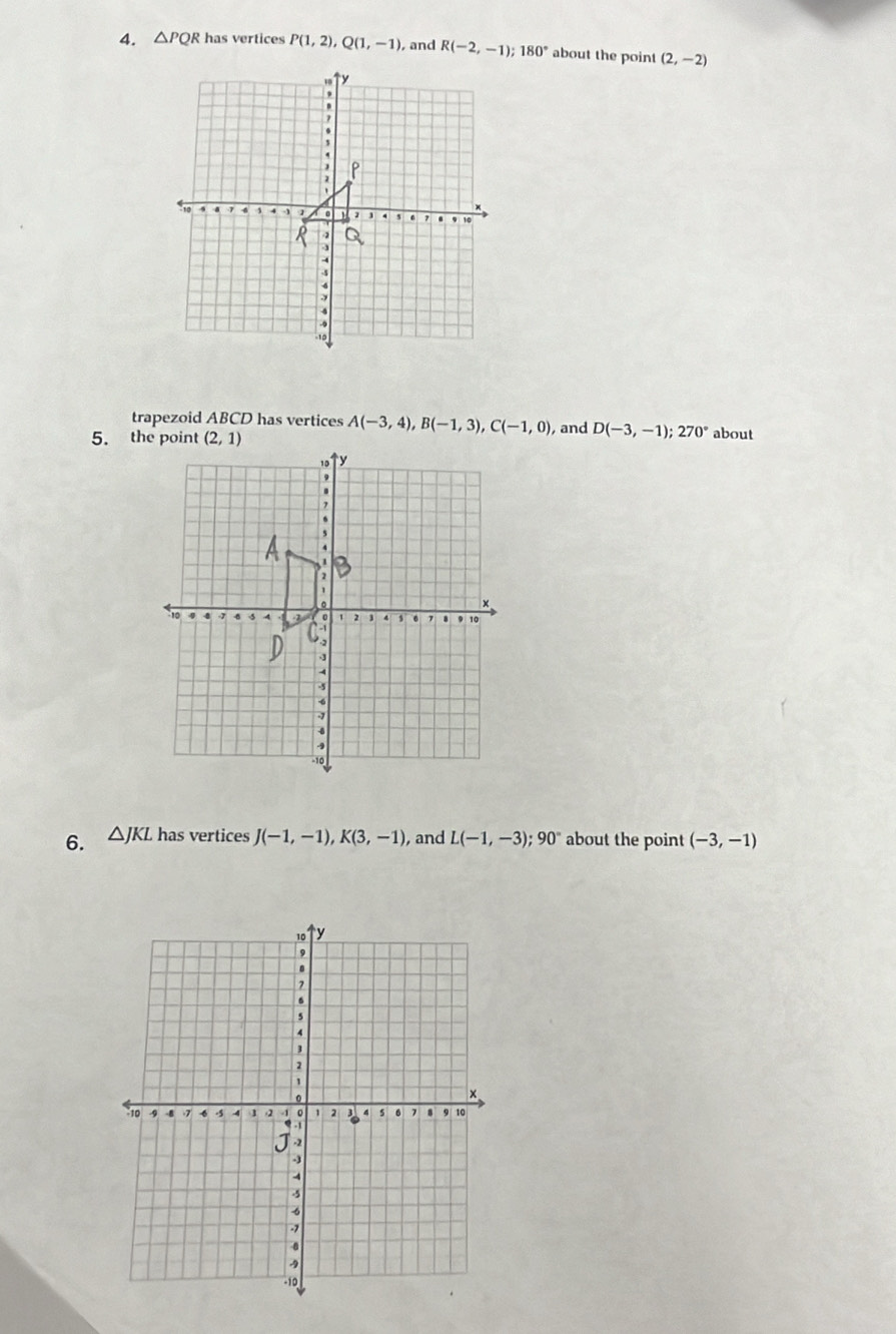 △ PQR has vertices P(1,2),Q(1,-1) , and R(-2,-1); 180° about the point (2,-2)
trapezoid ABCD has vertices A(-3,4),B(-1,3),C(-1,0)
, and D(-3,-1);270° about
6. △ JKL has vertices J(-1,-1),K(3,-1) , and L(-1,-3);90° about the point (-3,-1)