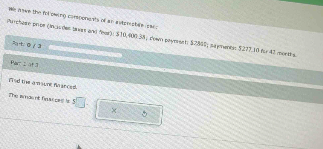 We have the following components of an automobile loan: 
Purchase price (includes taxes and fees): $10,400.38; down payment: $2800; payments: $277.10 for 42 months. 
Part: 0 / 3 
Part 1 of 3 
Find the amount financed. 
The amount financed is $□. ×