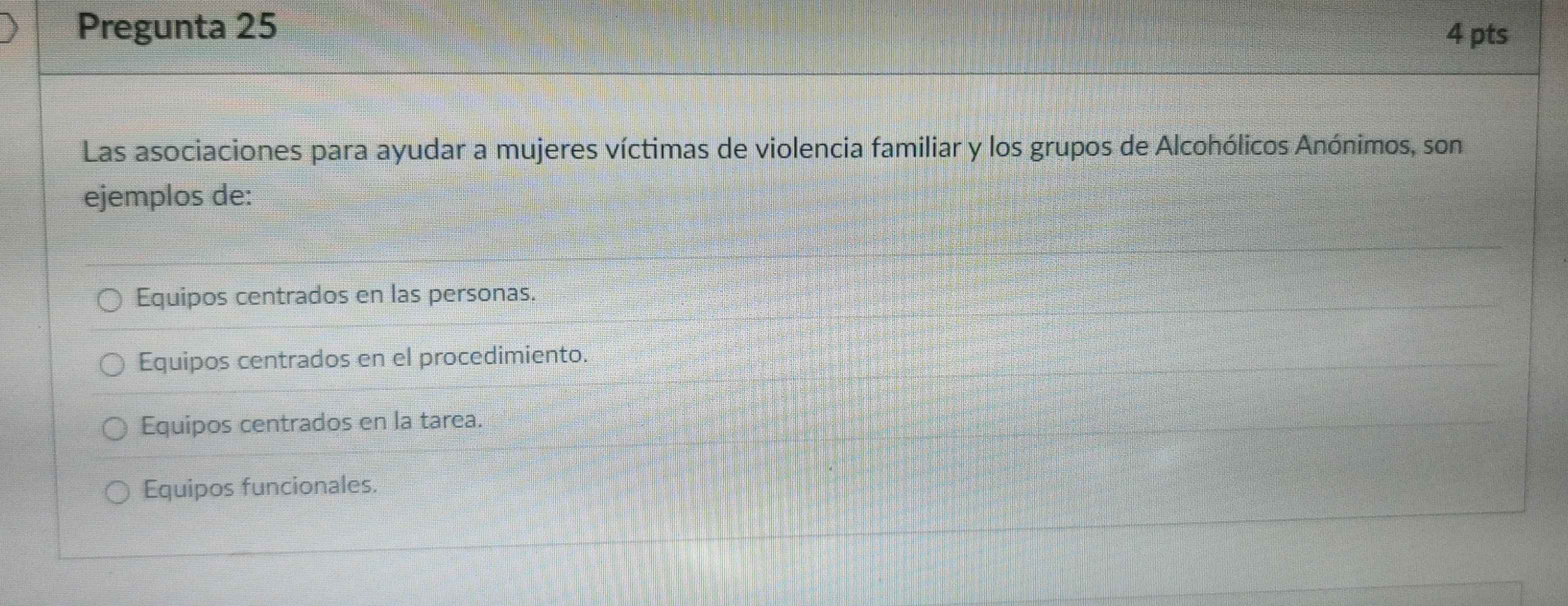 Pregunta 25 4 pts
Las asociaciones para ayudar a mujeres víctimas de violencia familiar y los grupos de Alcohólicos Anónimos, son
ejemplos de:
Equipos centrados en las personas.
Equipos centrados en el procedimiento.
Equipos centrados en la tarea.
Equipos funcionales.